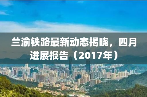 蘭渝鐵路最新動態(tài)揭曉，四月進(jìn)展報告（2017年）