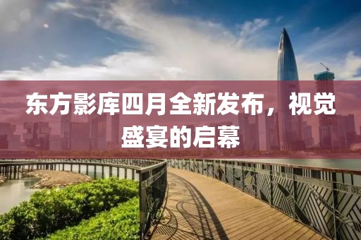 東方影庫(kù)四月全新發(fā)布，視覺(jué)盛宴的啟幕