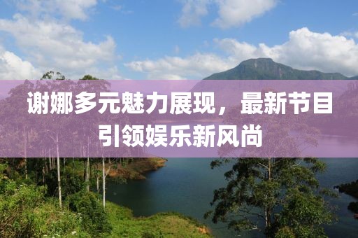 謝娜多元魅力展現(xiàn)，最新節(jié)目引領娛樂新風尚