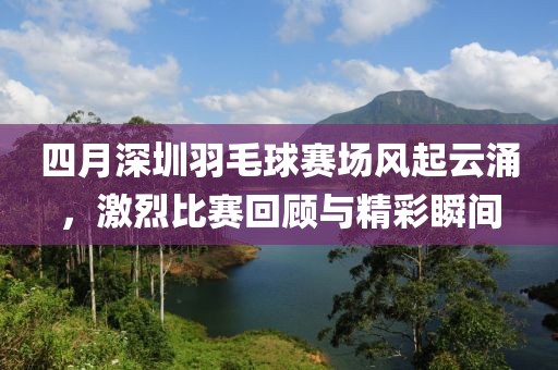 四月深圳羽毛球賽場風起云涌，激烈比賽回顧與精彩瞬間