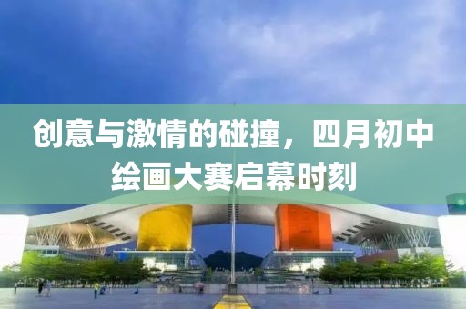 創(chuàng)意與激情的碰撞，四月初中繪畫(huà)大賽啟幕時(shí)刻