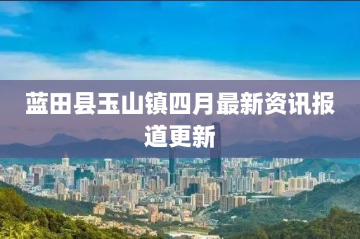 藍田縣玉山鎮(zhèn)四月最新資訊報道更新