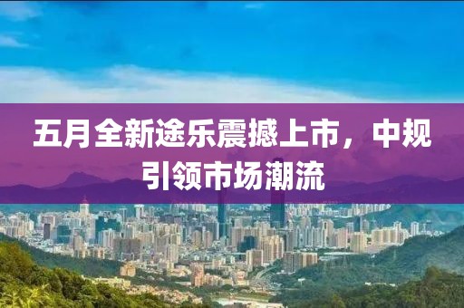 五月全新途樂(lè)震撼上市，中規(guī)引領(lǐng)市場(chǎng)潮流