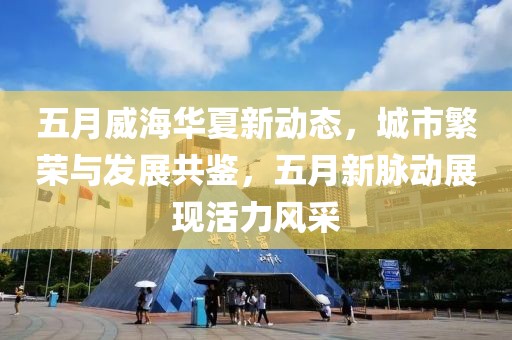 五月威海華夏新動(dòng)態(tài)，城市繁榮與發(fā)展共鑒，五月新脈動(dòng)展現(xiàn)活力風(fēng)采