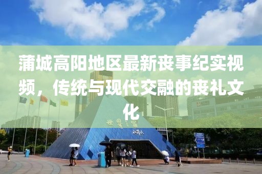 蒲城高陽地區(qū)最新喪事紀實視頻，傳統(tǒng)與現(xiàn)代交融的喪禮文化