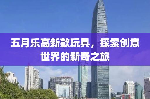 五月樂高新款玩具，探索創(chuàng)意世界的新奇之旅