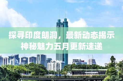 探尋印度朗洞，最新動(dòng)態(tài)揭示神秘魅力五月更新速遞