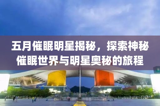 五月催眠明星揭秘，探索神秘催眠世界與明星奧秘的旅程
