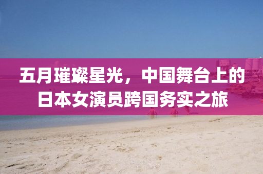 五月璀璨星光，中國舞臺上的日本女演員跨國務(wù)實之旅
