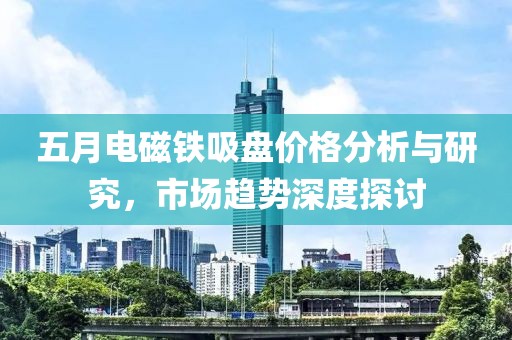 五月電磁鐵吸盤價(jià)格分析與研究，市場趨勢深度探討