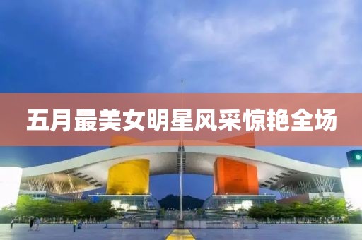 五月最美女明星風采驚艷全場