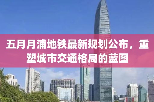 五月月浦地鐵最新規(guī)劃公布，重塑城市交通格局的藍(lán)圖