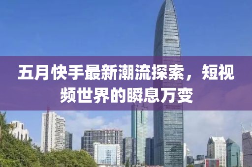 五月快手最新潮流探索，短視頻世界的瞬息萬變