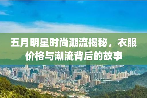 五月明星時(shí)尚潮流揭秘，衣服價(jià)格與潮流背后的故事