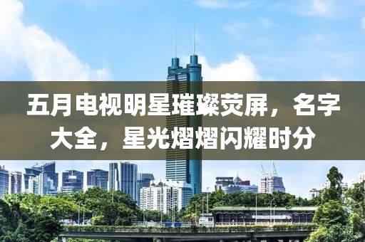 五月電視明星璀璨熒屏，名字大全，星光熠熠閃耀時(shí)分
