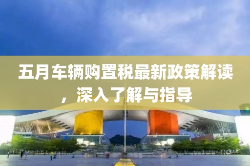 五月車輛購(gòu)置稅最新政策解讀，深入了解與指導(dǎo)