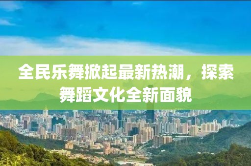 全民樂(lè)舞掀起最新熱潮，探索舞蹈文化全新面貌