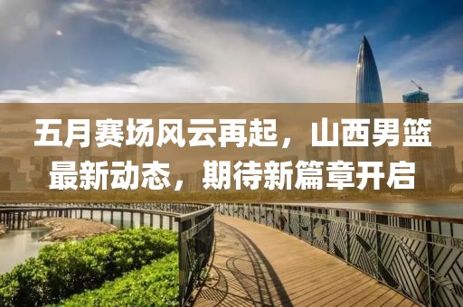 五月賽場風(fēng)云再起，山西男籃最新動態(tài)，期待新篇章開啟