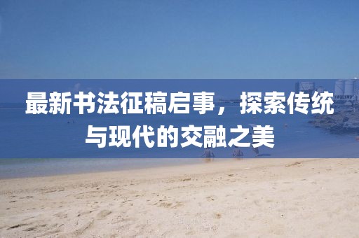 最新書法征稿啟事，探索傳統(tǒng)與現(xiàn)代的交融之美