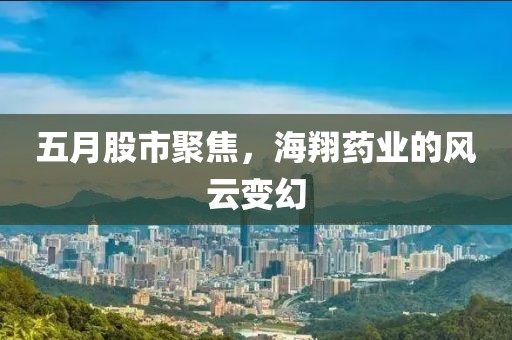 五月股市聚焦，海翔藥業(yè)的風云變幻