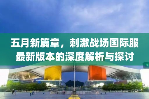 五月新篇章，刺激戰(zhàn)場國際服最新版本的深度解析與探討