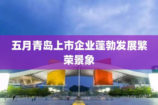 五月青島上市企業(yè)蓬勃發(fā)展繁榮景象