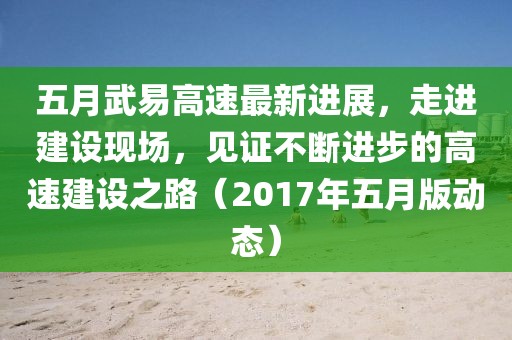 五月武易高速最新進展，走進建設(shè)現(xiàn)場，見證不斷進步的高速建設(shè)之路（2017年五月版動態(tài)）