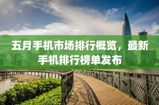 五月手機市場排行概覽，最新手機排行榜單發(fā)布