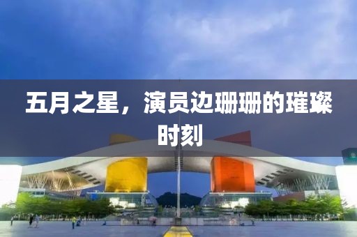 五月之星，演員邊珊珊的璀璨時(shí)刻