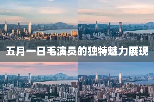 五月一日毛演員的獨特魅力展現(xiàn)