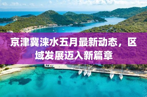 京津冀淶水五月最新動態(tài)，區(qū)域發(fā)展邁入新篇章