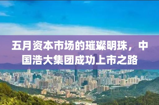 五月資本市場(chǎng)的璀璨明珠，中國(guó)浩大集團(tuán)成功上市之路