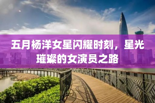 五月楊洋女星閃耀時(shí)刻，星光璀璨的女演員之路