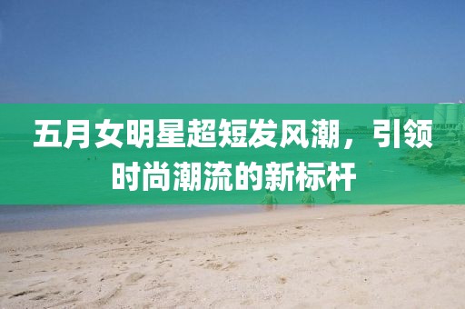 五月女明星超短發(fā)風(fēng)潮，引領(lǐng)時尚潮流的新標(biāo)桿