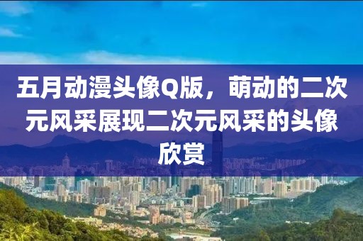五月動(dòng)漫頭像Q版，萌動(dòng)的二次元風(fēng)采展現(xiàn)二次元風(fēng)采的頭像欣賞
