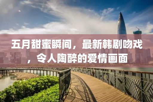 五月甜蜜瞬間，最新韓劇吻戲，令人陶醉的愛情畫面