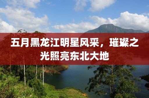 五月黑龍江明星風(fēng)采，璀璨之光照亮東北大地
