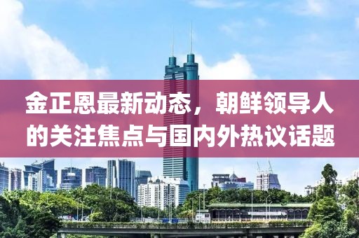 金正恩最新動(dòng)態(tài)，朝鮮領(lǐng)導(dǎo)人的關(guān)注焦點(diǎn)與國(guó)內(nèi)外熱議話題