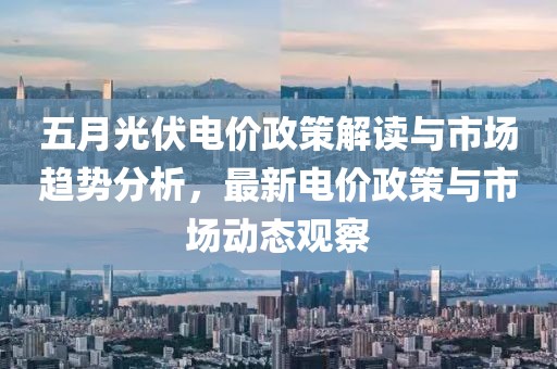 五月光伏電價(jià)政策解讀與市場趨勢分析，最新電價(jià)政策與市場動(dòng)態(tài)觀察