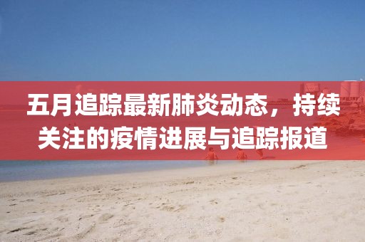 五月追蹤最新肺炎動(dòng)態(tài)，持續(xù)關(guān)注的疫情進(jìn)展與追蹤報(bào)道