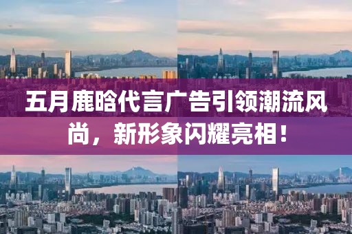 五月鹿晗代言廣告引領(lǐng)潮流風(fēng)尚，新形象閃耀亮相！