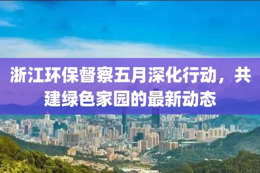 浙江環(huán)保督察五月深化行動，共建綠色家園的最新動態(tài)
