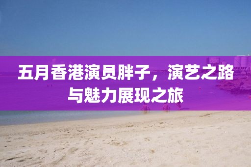 五月香港演員胖子，演藝之路與魅力展現(xiàn)之旅
