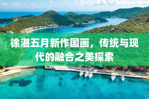 徐湛五月新作國畫，傳統(tǒng)與現(xiàn)代的融合之美探索
