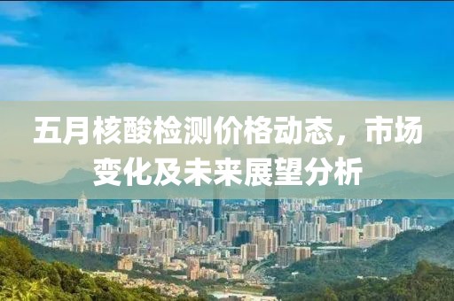 五月核酸檢測價(jià)格動(dòng)態(tài)，市場變化及未來展望分析
