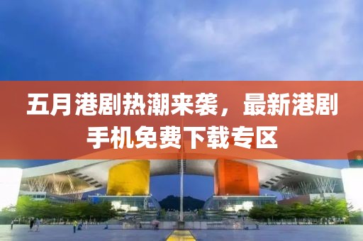五月港劇熱潮來襲，最新港劇手機免費下載專區(qū)