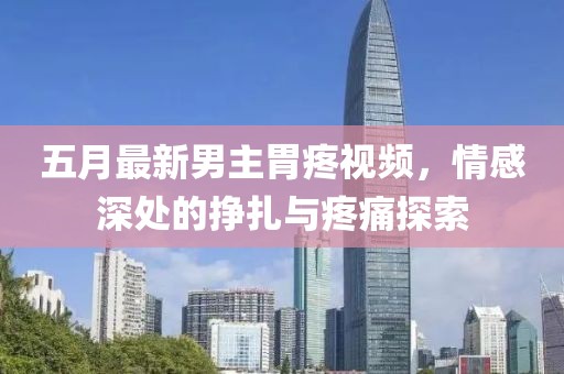 五月最新男主胃疼視頻，情感深處的掙扎與疼痛探索