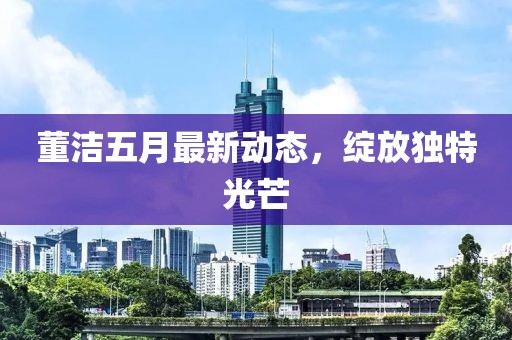 董潔五月最新動(dòng)態(tài)，綻放獨(dú)特光芒