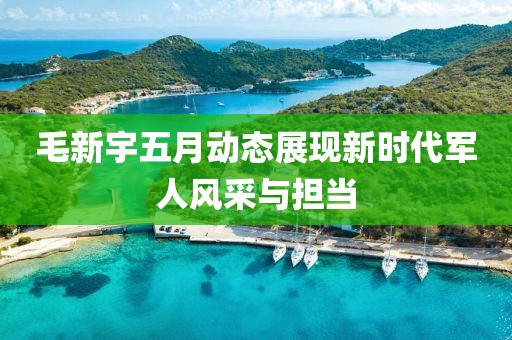 毛新宇五月動(dòng)態(tài)展現(xiàn)新時(shí)代軍人風(fēng)采與擔(dān)當(dāng)