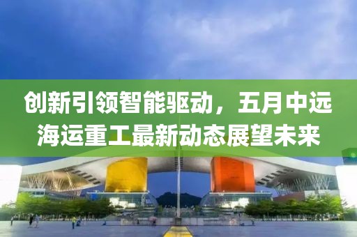 創(chuàng)新引領(lǐng)智能驅(qū)動(dòng)，五月中遠(yuǎn)海運(yùn)重工最新動(dòng)態(tài)展望未來